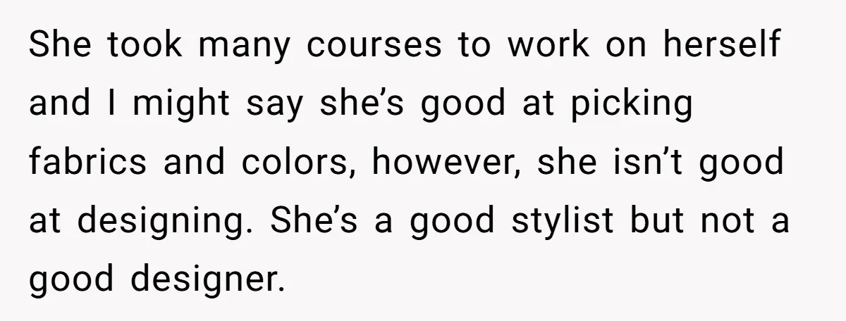 She took many courses to work on herself and I might say she’s good at picking fabrics and colors, however, she isn’t good at designing. She’s a good stylist but...