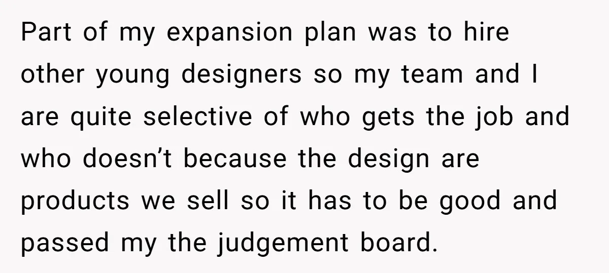 Part of my expansion plan was to hire other young designers so my team and I are quite selective of who gets the job and who doesn’t because the design...