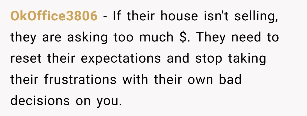 OkOffice3806 − If their house isn't selling, they are asking too much $. They need to reset their expectations and stop taking their frustrations with their own bad decisions on...