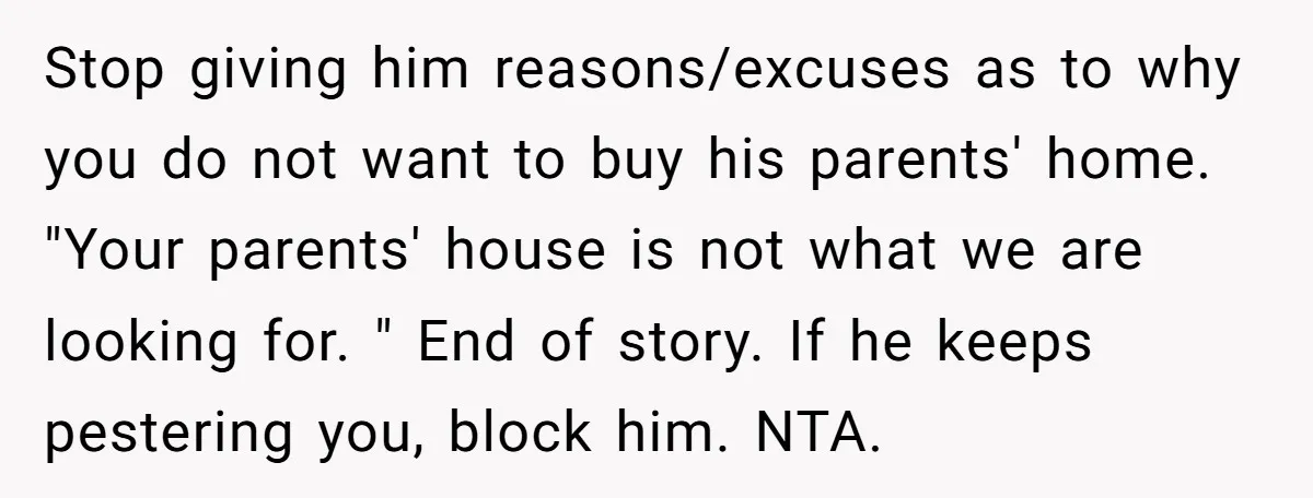 Stop giving him reasons/excuses as to why you do not want to buy his parents' home. "Your parents' house is not what we are looking for. " End of story....