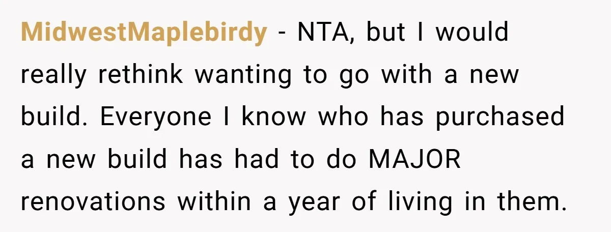 MidwestMaplebirdy − NTA, but I would really rethink wanting to go with a new build. Everyone I know who has purchased a new build has had to do MAJOR renovations...
