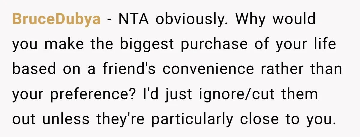 BruceDubya − NTA obviously. Why would you make the biggest purchase of your life based on a friend's convenience rather than your preference? I'd just ignore/cut them out unless they're...