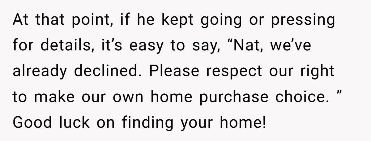 At that point, if he kept going or pressing for details, it’s easy to say, “Nat, we’ve already declined. Please respect our right to make our own home purchase choice....