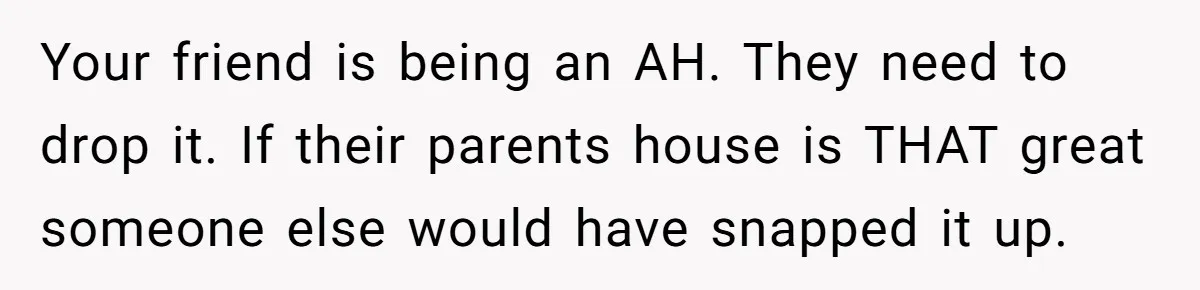 Your friend is being an AH. They need to drop it. If their parents house is THAT great someone else would have snapped it up.