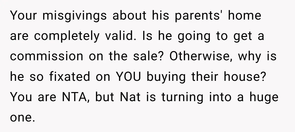 Your misgivings about his parents' home are completely valid. Is he going to get a commission on the sale? Otherwise, why is he so fixated on YOU buying their house?...