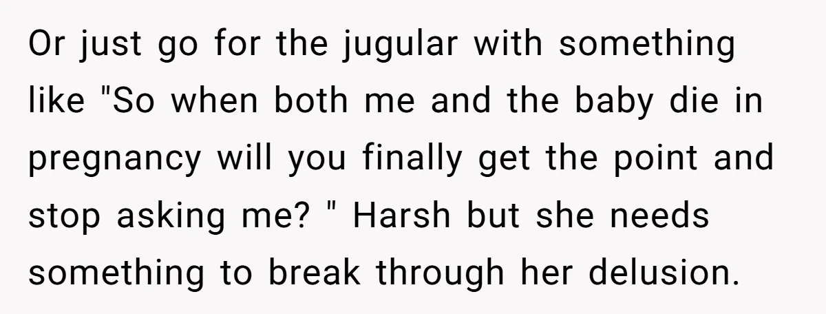 Or just go for the jugular with something like "So when both me and the baby die in pregnancy will you finally get the point and stop asking me? "...