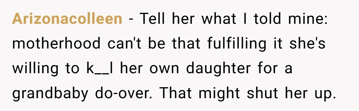 Arizonacolleen − Tell her what I told mine: motherhood can't be that fulfilling it she's willing to k__l her own daughter for a grandbaby do-over. That might shut her up.