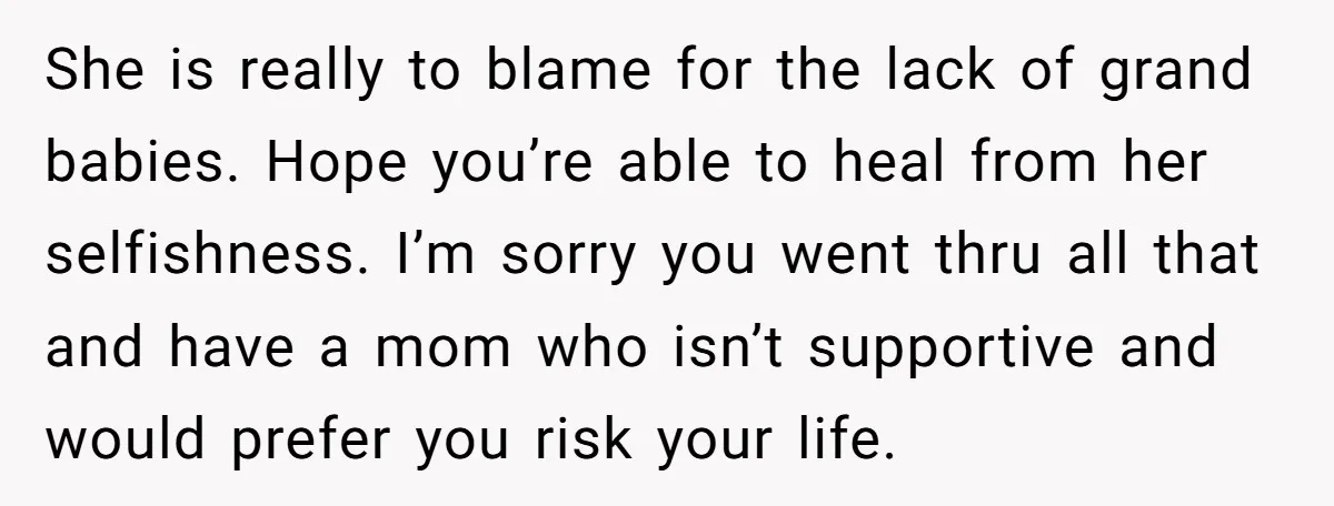 She is really to blame for the lack of grand babies. Hope you’re able to heal from her selfishness. I’m sorry you went thru all that and have a mom...