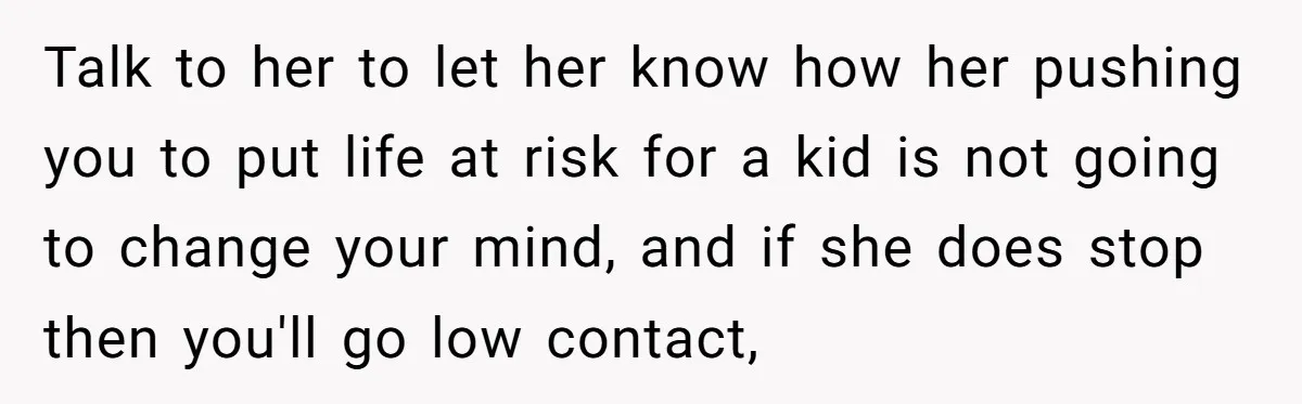 Talk to her to let her know how her pushing you to put life at risk for a kid is not going to change your mind, and if she does...