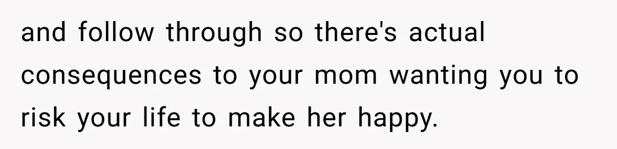 and follow through so there's actual consequences to your mom wanting you to risk your life to make her happy.