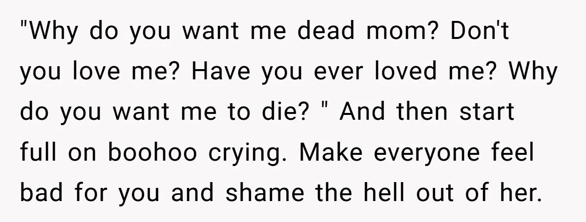 "Why do you want me dead mom? Don't you love me? Have you ever loved me? Why do you want me to die? " And then start full on boohoo...