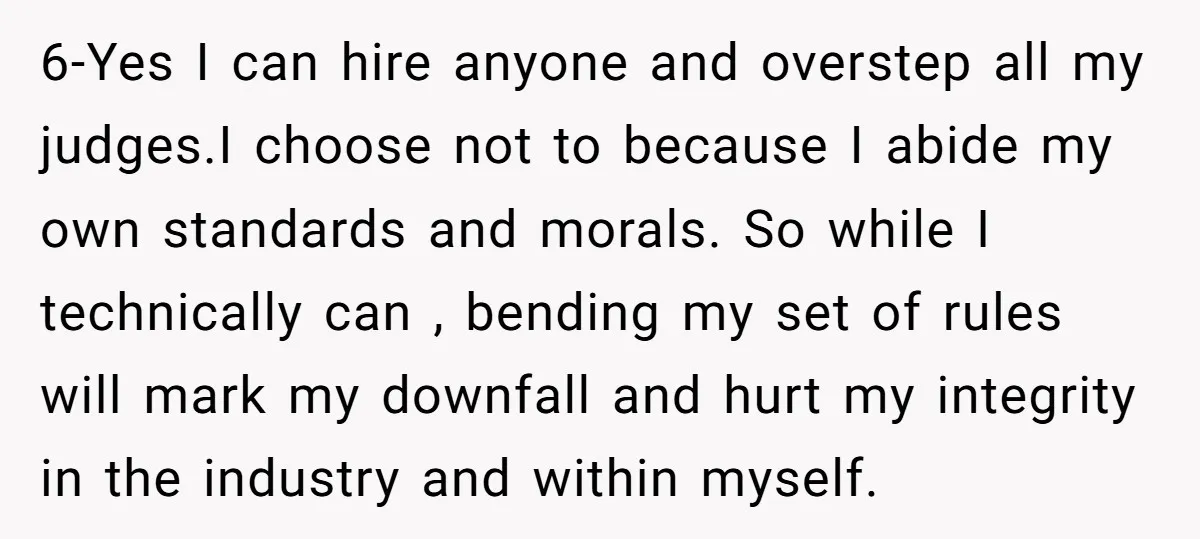 6-Yes I can hire anyone and overstep all my judges.I choose not to because I abide my own standards and morals. So while I technically can , bending my set...