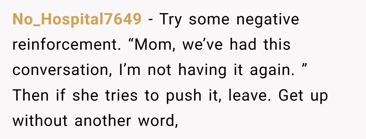 No_Hospital7649 − Try some negative reinforcement. “Mom, we’ve had this conversation, I’m not having it again. ” Then if she tries to push it, leave. Get up without another word,