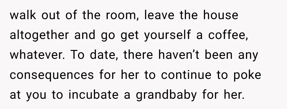 walk out of the room, leave the house altogether and go get yourself a coffee, whatever. To date, there haven’t been any consequences for her to continue to poke at...