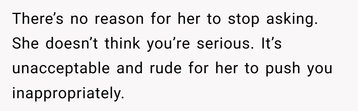 There’s no reason for her to stop asking. She doesn’t think you’re serious. It’s unacceptable and rude for her to push you inappropriately.