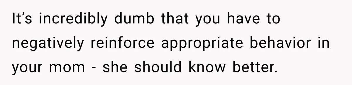 It’s incredibly dumb that you have to negatively reinforce appropriate behavior in your mom - she should know better.