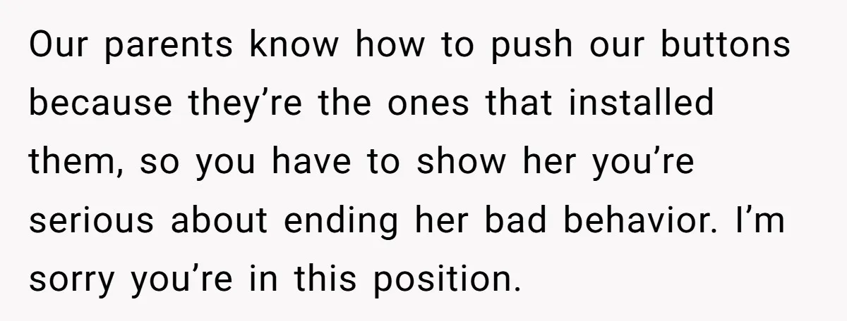 Our parents know how to push our buttons because they’re the ones that installed them, so you have to show her you’re serious about ending her bad behavior. I’m sorry...