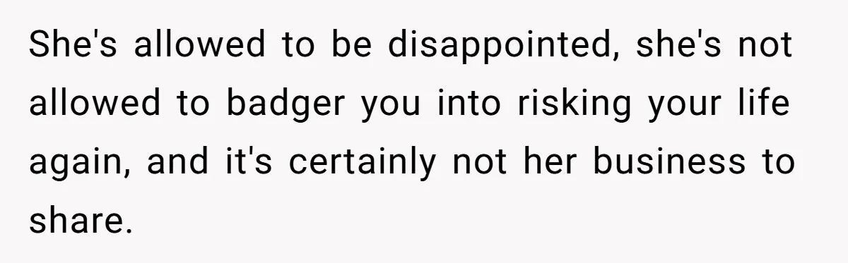 She's allowed to be disappointed, she's not allowed to badger you into risking your life again, and it's certainly not her business to share.