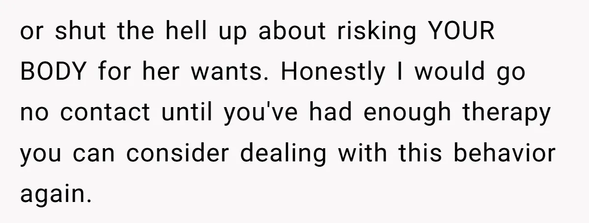 or shut the hell up about risking YOUR BODY for her wants. Honestly I would go no contact until you've had enough therapy you can consider dealing with this behavior...