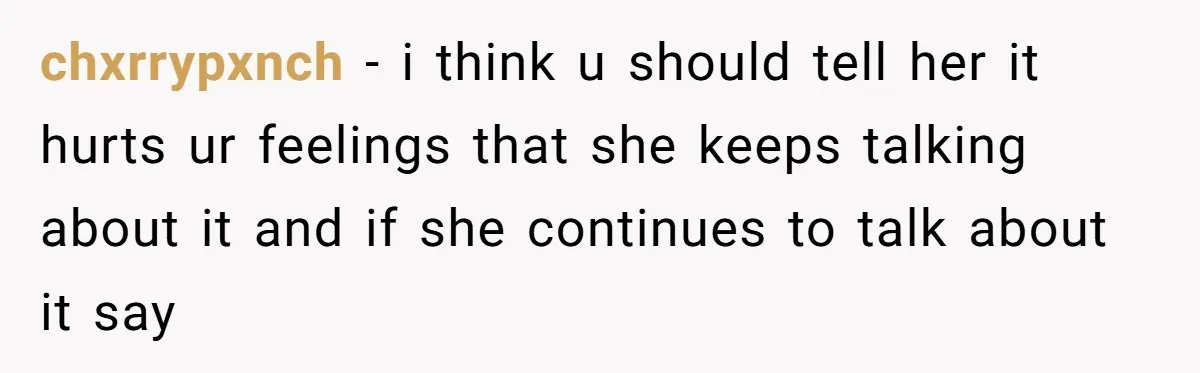 chxrrypxnch − i think u should tell her it hurts ur feelings that she keeps talking about it and if she continues to talk about it say