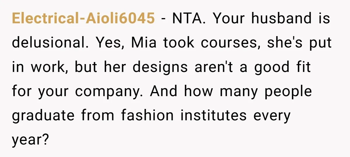 Electrical-Aioli6045 − NTA. Your husband is delusional. Yes, Mia took courses, she's put in work, but her designs aren't a good fit for your company. And how many people graduate...