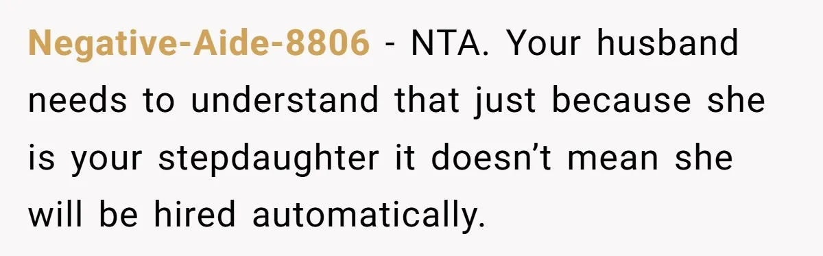 Negative-Aide-8806 − NTA. Your husband needs to understand that just because she is your stepdaughter it doesn’t mean she will be hired automatically.