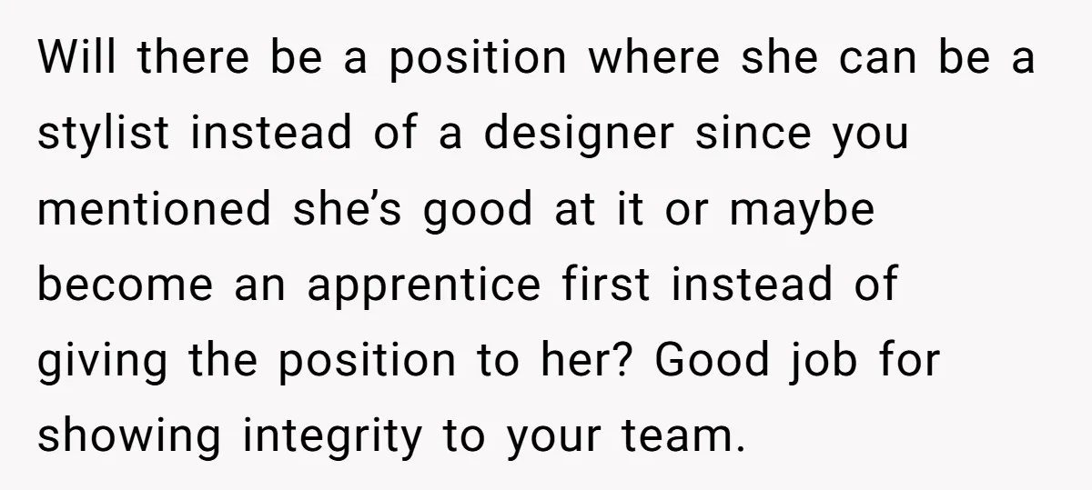 Will there be a position where she can be a stylist instead of a designer since you mentioned she’s good at it or maybe become an apprentice first instead of...