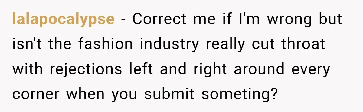 lalapocalypse − Correct me if I'm wrong but isn't the fashion industry really cut throat with rejections left and right around every corner when you submit someting?