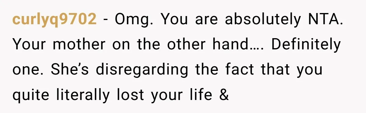 curlyq9702 − Omg. You are absolutely NTA. Your mother on the other hand…. Definitely one. She’s disregarding the fact that you quite literally lost your life &