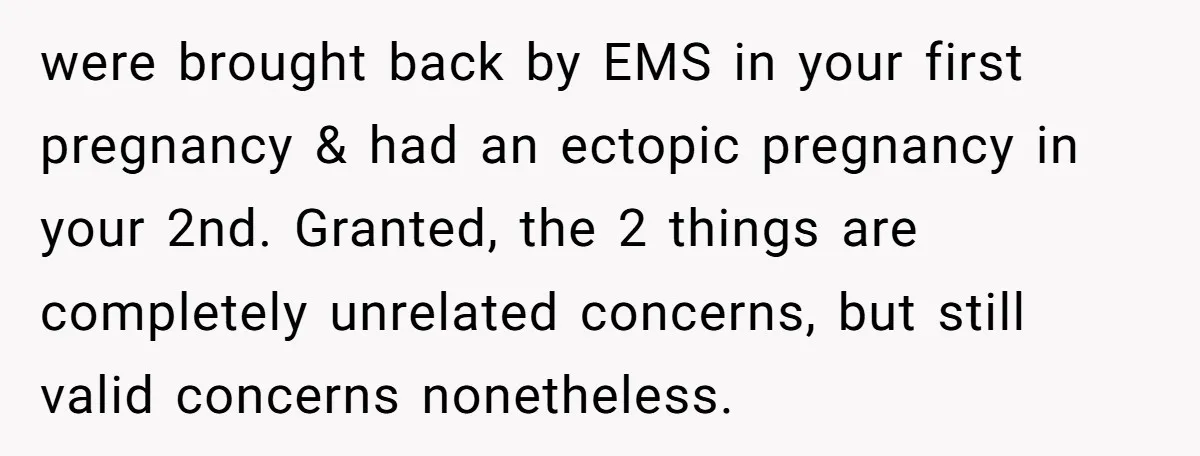 were brought back by EMS in your first pregnancy & had an ectopic pregnancy in your 2nd. Granted, the 2 things are completely unrelated concerns, but still valid concerns nonetheless.