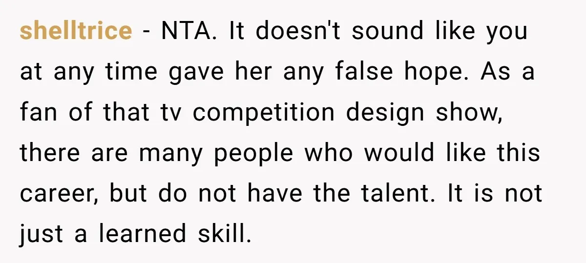 shelltrice − NTA. It doesn't sound like you at any time gave her any false hope. As a fan of that tv competition design show, there are many people who...