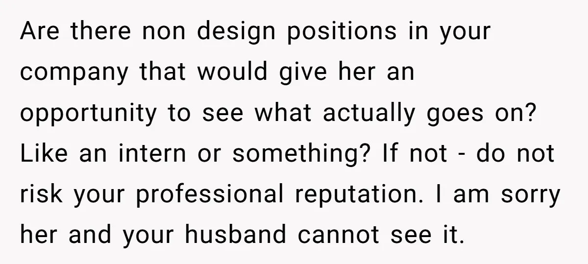 Are there non design positions in your company that would give her an opportunity to see what actually goes on? Like an intern or something? If not - do not...