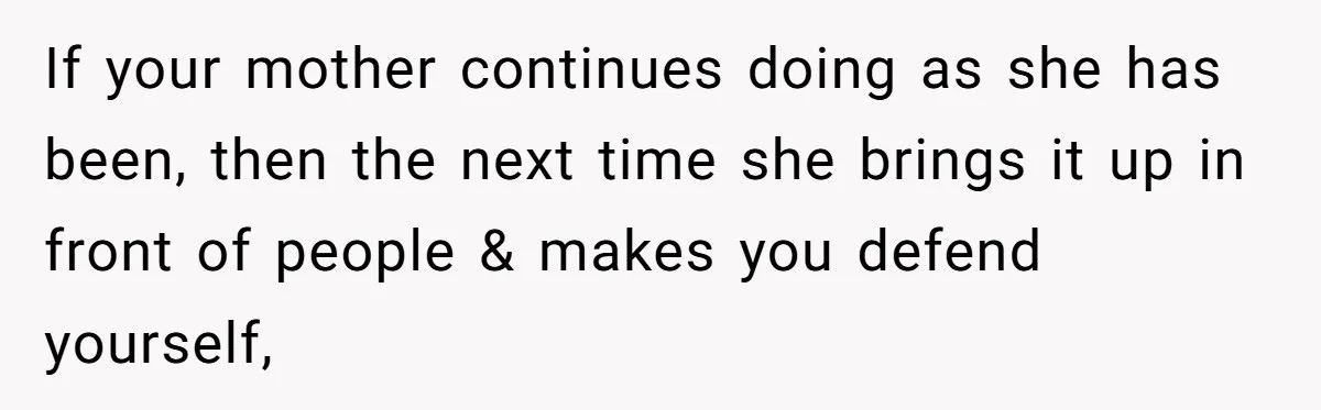 If your mother continues doing as she has been, then the next time she brings it up in front of people & makes you defend yourself,