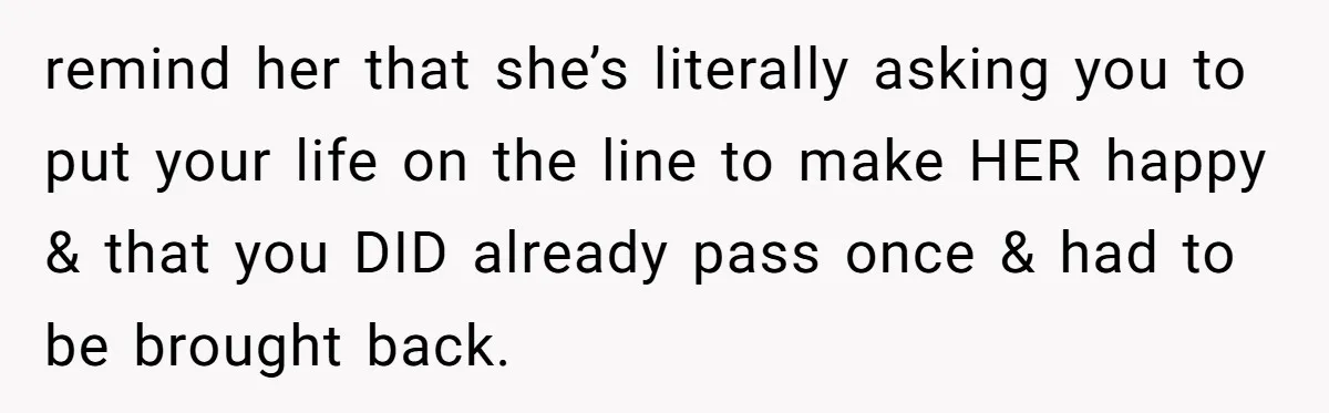 remind her that she’s literally asking you to put your life on the line to make HER happy & that you DID already pass once & had to be brought...