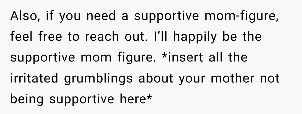 Also, if you need a supportive mom-figure, feel free to reach out. I’ll happily be the supportive mom figure. *insert all the irritated grumblings about your mother not being supportive...