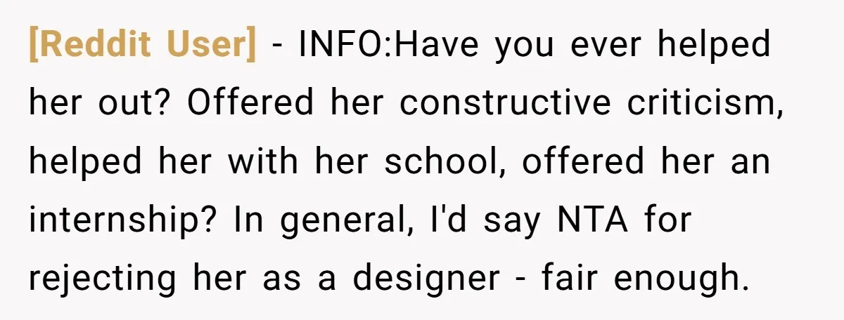 [Reddit User] − INFO:Have you ever helped her out? Offered her constructive criticism, helped her with her school, offered her an internship? In general, I'd say NTA for rejecting her...