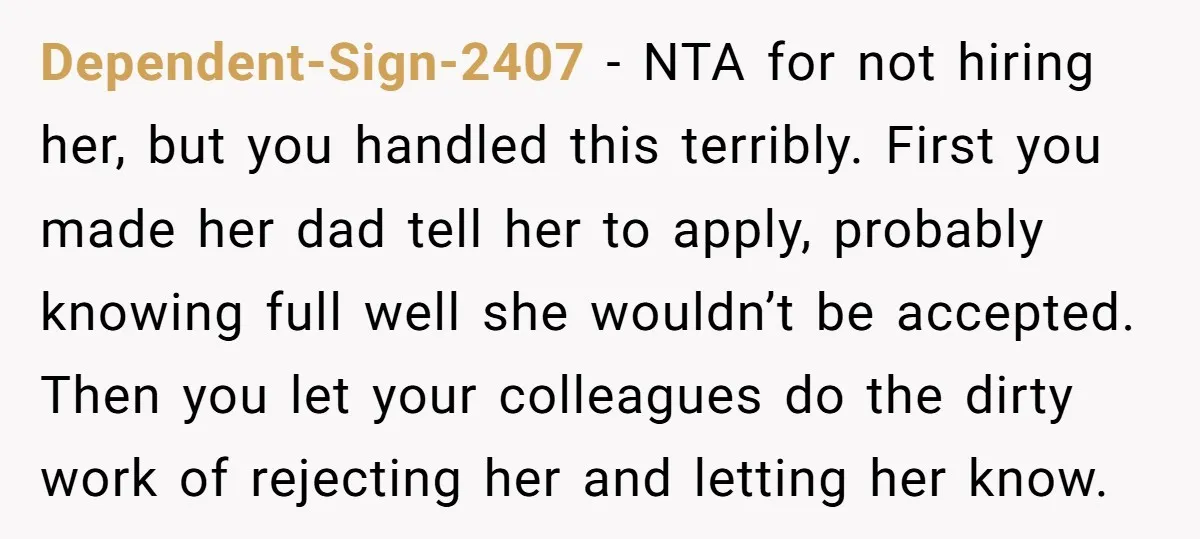 Dependent-Sign-2407 − NTA for not hiring her, but you handled this terribly. First you made her dad tell her to apply, probably knowing full well she wouldn’t be accepted. Then...