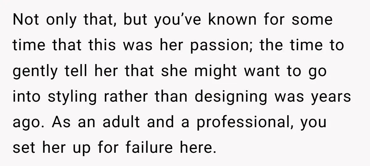 Not only that, but you’ve known for some time that this was her passion; the time to gently tell her that she might want to go into styling rather than...