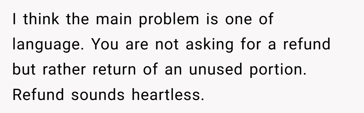 I think the main problem is one of language. You are not asking for a refund but rather return of an unused portion. Refund sounds heartless.