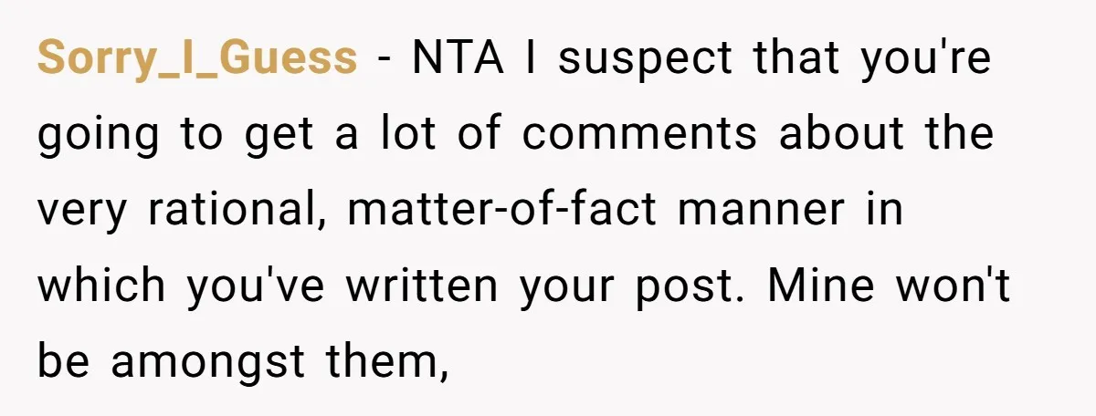 Sorry_I_Guess − NTA I suspect that you're going to get a lot of comments about the very rational, matter-of-fact manner in which you've written your post. Mine won't be amongst...