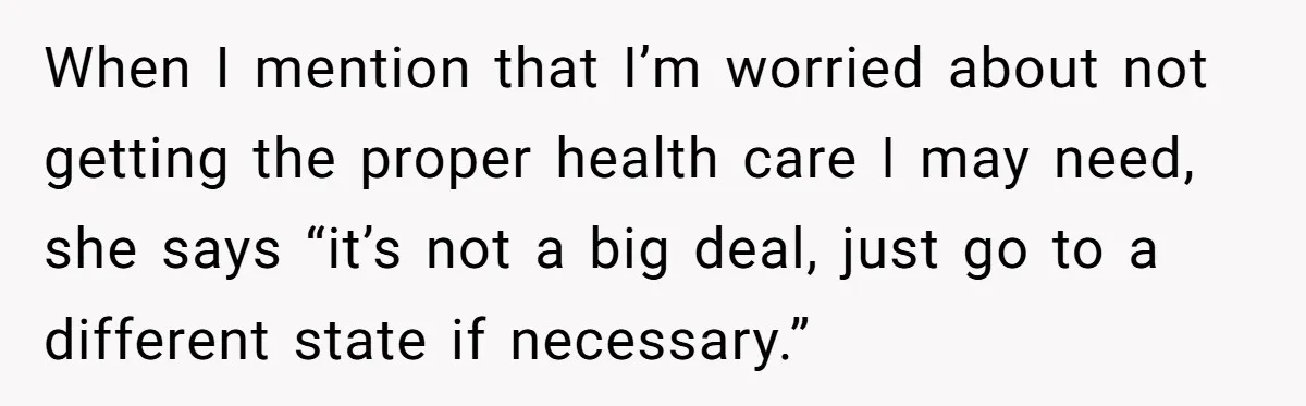 When I mention that I’m worried about not getting the proper health care I may need, she says “it’s not a big deal, just go to a different state if...