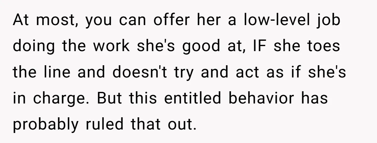 At most, you can offer her a low-level job doing the work she's good at, IF she toes the line and doesn't try and act as if she's in charge....