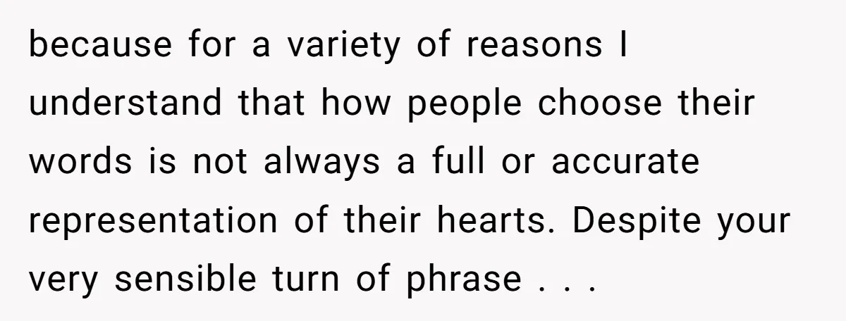 because for a variety of reasons I understand that how people choose their words is not always a full or accurate representation of their hearts. Despite your very sensible turn...