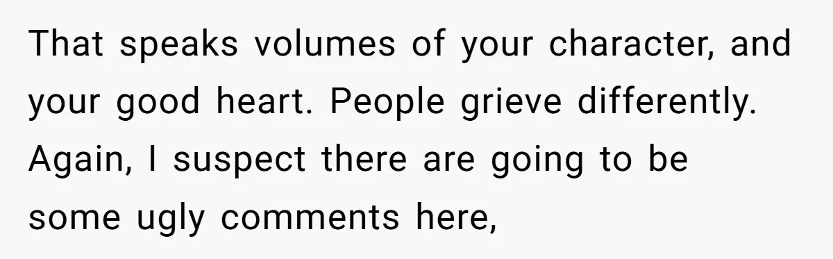 That speaks volumes of your character, and your good heart. People grieve differently. Again, I suspect there are going to be some ugly comments here,