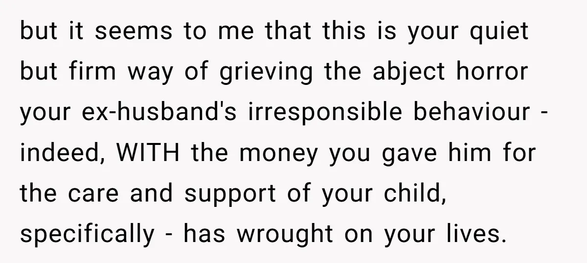 but it seems to me that this is your quiet but firm way of grieving the abject horror your ex-husband's irresponsible behaviour - indeed, WITH the money you gave him...