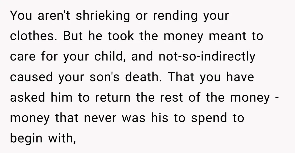 You aren't shrieking or rending your clothes. But he took the money meant to care for your child, and not-so-indirectly caused your son's death. That you have asked him to...