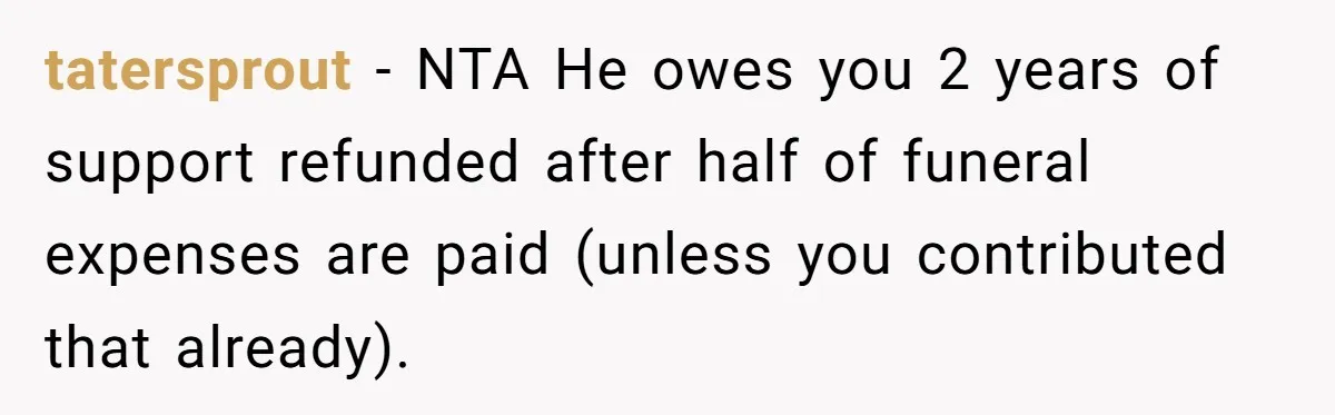 tatersprout − NTA He owes you 2 years of support refunded after half of funeral expenses are paid (unless you contributed that already).