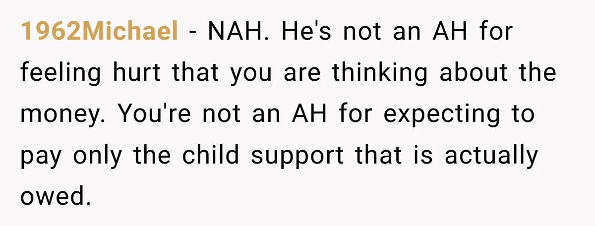 1962Michael − NAH. He's not an AH for feeling hurt that you are thinking about the money. You're not an AH for expecting to pay only the child support that...