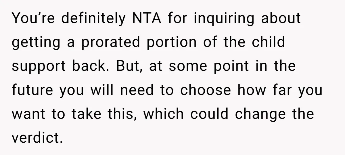You’re definitely NTA for inquiring about getting a prorated portion of the child support back. But, at some point in the future you will need to choose how far you...