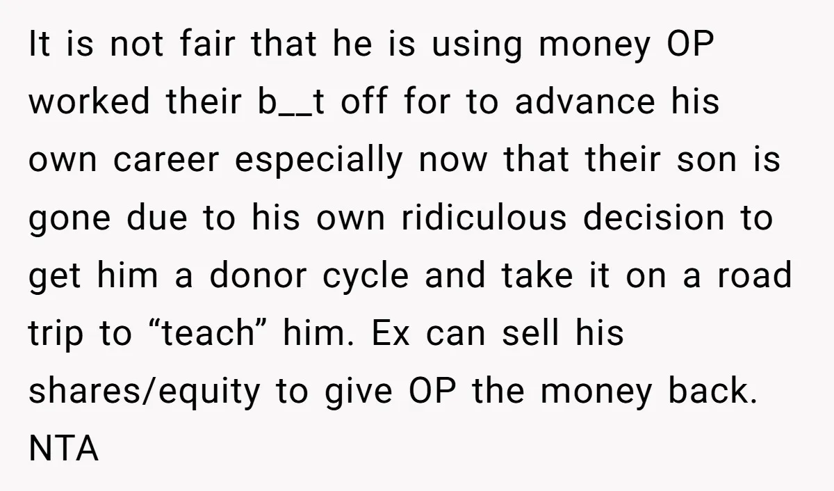 It is not fair that he is using money OP worked their b__t off for to advance his own career especially now that their son is gone due to his...